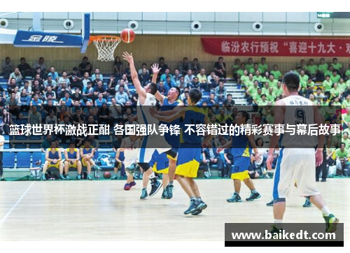 篮球世界杯激战正酣 各国强队争锋 不容错过的精彩赛事与幕后故事