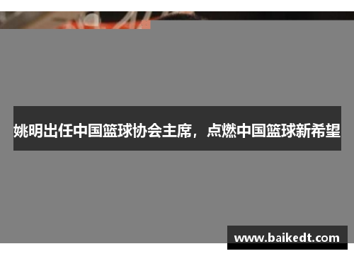 姚明出任中国篮球协会主席，点燃中国篮球新希望